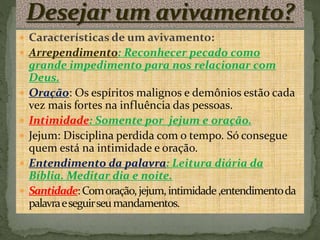  Características de um avivamento:
 Arrependimento: Reconhecer pecado como
grande impedimento para nos relacionar com
Deus.
 Oração: Os espíritos malignos e demônios estão cada
vez mais fortes na influência das pessoas.
 Intimidade: Somente por jejum e oração.
 Jejum: Disciplina perdida com o tempo. Só consegue
quem está na intimidade e oração.
 Entendimento da palavra: Leitura diária da
Bíblia. Meditar dia e noite.
 Santidade:Comoração,jejum,intimidade,entendimentoda
palavraeseguirseumandamentos.
 