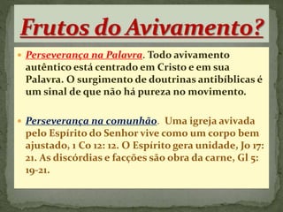  Perseverança na Palavra. Todo avivamento
autêntico está centrado em Cristo e em sua
Palavra. O surgimento de doutrinas antibíblicas é
um sinal de que não há pureza no movimento.
 Perseverança na comunhão. Uma igreja avivada
pelo Espírito do Senhor vive como um corpo bem
ajustado, 1 Co 12: 12. O Espírito gera unidade, Jo 17:
21. As discórdias e facções são obra da carne, Gl 5:
19-21.
 