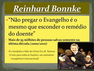 “Não pregar o Evangelho é o
mesmo que esconder o remédio
do doente”.
 Mais de 55 milhões de pessoas salvas somente na
última década.(2000/2010)
 (É o fundador e líder do Christ For all Nations
(Cristo para todas as Nações), um ministério
evangelístico internacional)
 