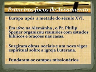  Europa após a metade do século XVI.
 Em 1670 na Alemãnha , o Pr. Philip
Spener organizou reuniões com estudos
bíblicos e orações nas casas.
 Surgiram obras sociais e um novo vigor
espiritual sobre a igreja Luterana.
 Fundaram-se campos missionários.
 