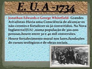  Jonathan Edwards e George Whitefield- Grandes
Avivalistas-Havia uma Consciência de alcançar os
não-crentes e fortalecer os já convertidos. Na Nova
Inglaterra(EUA) ,numa população de 300.000
pessoas,houve entre 30 e 40 mil conversões.
 Houve fortalecimento moral nos lares,fundações
de cursos teológicos e de obras sociais.
 