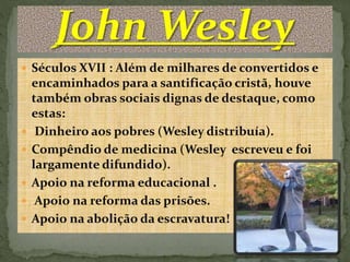  Séculos XVII : Além de milhares de convertidos e 
encaminhados para a santificação cristã, houve 
também obras sociais dignas de destaque, como 
estas: 
 Dinheiro aos pobres (Wesley distribuía). 
 Compêndio de medicina (Wesley escreveu e foi 
largamente difundido). 
 Apoio na reforma educacional . 
 Apoio na reforma das prisões. 
 Apoio na abolição da escravatura! 
 