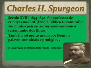  Século XVIII 1834-1892- foi professor de 
crianças nas EBD(Escola Bíblica Dominical) e 
viu muitos país se converterem em com o 
testemunho dos filhos. 
 Também foi muito usado por Deus na 
palavra,com sinais e prodígios . 
(Foi um pregador Batista Reformado Britânico) 
 
