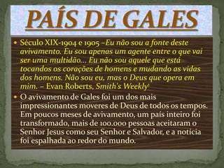  Século XIX-1904 e 1905 –Eu não sou a fonte deste 
avivamento. Eu sou apenas um agente entre o que vai 
ser uma multidão... Eu não sou aquele que está 
tocandos os corações de homens e mudando as vidas 
dos homens. Não sou eu, mas o Deus que opera em 
mim. – Evan Roberts, Smith'sWeekly1 
 O avivamento de Gales foi um dos mais 
impressionantes moveres de Deus de todos os tempos. 
Em poucos meses de avivamento, um país inteiro foi 
transformado, mais de 100.000 pessoas aceitaram o 
Senhor Jesus como seu Senhor e Salvador, e a notícia 
foi espalhada ao redor do mundo. 
 