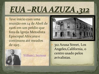  Teve início com uma 
reunião em 14 de Abril de 
1906 em um prédio que 
fora da Igreja Metodista 
Episcopal Africana e 
continuou até meados 
de 1915 . 
 William J. Seymour 
 312 Azusa Street, Los 
Angeles,California, o 
centro usado pelos 
avivalistas. 
 