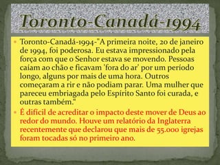  Toronto-Canadá-1994-"A primeira noite, 20 de janeiro 
de 1994, foi poderosa. Eu estava impressionado pela 
força com que o Senhor estava se movendo. Pessoas 
caíam ao chão e ficavam 'fora do ar' por um período 
longo, alguns por mais de uma hora. Outros 
começaram a rir e não podiam parar. Uma mulher que 
pareceu embriagada pelo Espírito Santo foi curada, e 
outras também.“ 
 É difícil de acreditar o impacto deste mover de Deus ao 
redor do mundo. Houve um relatório da Inglaterra 
recentemente que declarou que mais de 55.000 igrejas 
foram tocadas só no primeiro ano. 
 