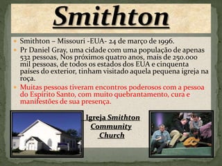  Smithton – Missouri -EUA- 24 de março de 1996. 
 Pr Daniel Gray, uma cidade com uma população de apenas 
532 pessoas, Nos próximos quatro anos, mais de 250.000 
mil pessoas, de todos os estados dos EUA e cinquenta 
países do exterior, tinham visitado aquela pequena igreja na 
roça. 
 Muitas pessoas tiveram encontros poderosos com a pessoa 
do Espírito Santo, com muito quebrantamento, cura e 
manifestões de sua presença. 
 Igreja Smithton 
Community 
Church 
 