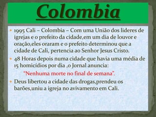  1995 Cali – Colombia – Com uma União dos lideres de 
igrejas e o prefeito da cidade,em um dia de louvor e 
oração,eles oraram e o prefeito determinou que a 
cidade de Cali, pertencia ao Senhor Jesus Cristo. 
 48 Horas depois numa cidade que havia uma média de 
15 homicídios por dia ,o Jornal anuncia: 
“Nenhuma morte no final de semana”. 
 Deus libertou a cidade das drogas,prendeu os 
barões,uniu a igreja no avivamento em Cali. 
 