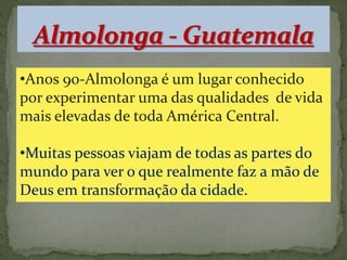 •Anos 90-Almolonga é um lugar conhecido 
por experimentar uma das qualidades de vida 
mais elevadas de toda América Central. 
•Muitas pessoas viajam de todas as partes do 
mundo para ver o que realmente faz a mão de 
Deus em transformação da cidade. 
 