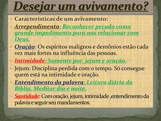  Características de um avivamento: 
 Arrependimento: Reconhecer pecado como 
grande impedimento para nos relacionar com 
Deus. 
 Oração: Os espíritos malignos e demônios estão cada 
vez mais fortes na influência das pessoas. 
 Intimidade: Somente por jejum e oração. 
 Jejum: Disciplina perdida com o tempo. Só consegue 
quem está na intimidade e oração. 
 Entendimento da palavra: Leitura diária da 
Bíblia. Meditar dia e noite. 
 Santidade: Com oração, jejum, intimidade ,entendimento da 
palavra e seguir seu mandamentos. 
 