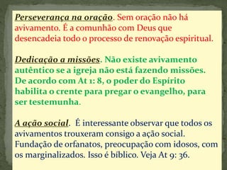 Perseverança na oração. Sem oração não há 
avivamento. É a comunhão com Deus que 
desencadeia todo o processo de renovação espiritual. 
Dedicação a missões. Não existe avivamento 
autêntico se a igreja não está fazendo missões. 
De acordo com At 1: 8, o poder do Espírito 
habilita o crente para pregar o evangelho, para 
ser testemunha. 
A ação social. É interessante observar que todos os 
avivamentos trouxeram consigo a ação social. 
Fundação de orfanatos, preocupação com idosos, com 
os marginalizados. Isso é bíblico. Veja At 9: 36. 
 