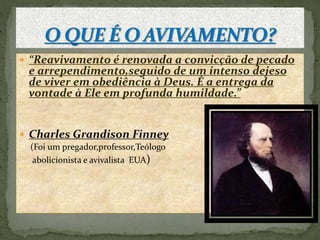  “Reavivamento é renovada a convicção de pecado 
e arrependimento,seguido de um intenso dejeso 
de viver em obediência à Deus. É a entrega da 
vontade à Ele em profunda humildade.” 
 Charles Grandison Finney 
(Foi um pregador,professor,Teólogo 
abolicionista e avivalista EUA) 
 