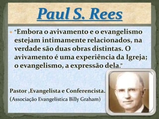  “Embora o avivamento e o evangelismo 
estejam intimamente relacionados, na 
verdade são duas obras distintas. O 
avivamento é uma experiência da Igreja; 
o evangelismo, a expressão dela.” 
Pastor ,Evangelista e Conferencista. 
(Associação Evangelística Billy Graham) 
 