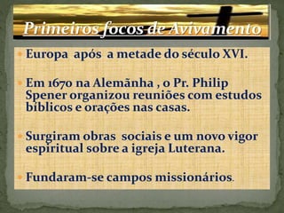  Europa após a metade do século XVI. 
 Em 1670 na Alemãnha , o Pr. Philip 
Spener organizou reuniões com estudos 
bíblicos e orações nas casas. 
 Surgiram obras sociais e um novo vigor 
espiritual sobre a igreja Luterana. 
 Fundaram-se campos missionários. 
 