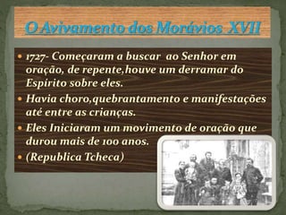  1727- Começaram a buscar ao Senhor em 
oração, de repente,houve um derramar do 
Espírito sobre eles. 
 Havia choro,quebrantamento e manifestações 
até entre as crianças. 
 Eles Iniciaram um movimento de oração que 
durou mais de 100 anos. 
 (Republica Tcheca) 
 