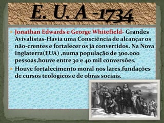  Jonathan Edwards e George Whitefield- Grandes 
Avivalistas-Havia uma Consciência de alcançar os 
não-crentes e fortalecer os já convertidos. Na Nova 
Inglaterra(EUA) ,numa população de 300.000 
pessoas,houve entre 30 e 40 mil conversões. 
 Houve fortalecimento moral nos lares,fundações 
de cursos teológicos e de obras sociais. 
 