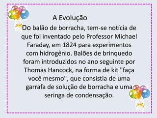 Do balão de borracha, tem-se notícia de
que foi inventado pelo Professor Michael
Faraday, em 1824 para experimentos
com hidrogênio. Balões de brinquedo
foram introduzidos no ano seguinte por
Thomas Hancock, na forma de kit "faça
você mesmo", que consistia de uma
garrafa de solução de borracha e uma
seringa de condensação.
A Evolução
 
