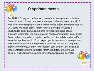 Em 1847 J. G. Ingram de Londres, manufaturou os primeiros balões
"vulcanizados". A arte de torcer e esculpir balões começou em 1920
mas não se tornou popular até o advento dos balões membranosos na
2ª Guerra Mundial. Esses, foram feitos a princípio no Japão e
importados pelos E.U.A. como uma novidade de baixo preço.
Direções indefinidas mostraram como combinar inúmeros balões para
fazer cachorros, girafas, chapéus, aviões, etc. A qualidade dos balões
eram bem pobre, então só um expert podia manusear e esculpir sem
que eles estourassem. Além disso, a borracha pesada e o pequeno
diâmetro com o qual eram feitos faziam com que fossem difíceis de
inflar. Entretanto milhões destes foram vendidos, a maioria via
correio, e as Companhias Americanas logo pegaram a sugestão.
O Aprimoramento
 