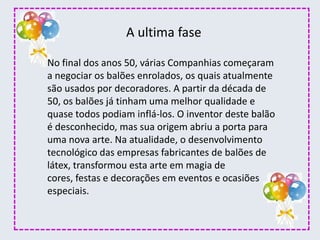 No final dos anos 50, várias Companhias começaram
a negociar os balões enrolados, os quais atualmente
são usados por decoradores. A partir da década de
50, os balões já tinham uma melhor qualidade e
quase todos podiam inflá-los. O inventor deste balão
é desconhecido, mas sua origem abriu a porta para
uma nova arte. Na atualidade, o desenvolvimento
tecnológico das empresas fabricantes de balões de
látex, transformou esta arte em magia de
cores, festas e decorações em eventos e ocasiões
especiais.
A ultima fase
 