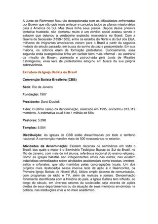 A Junta de Richmond ficou tão decepcionada com as dificuldades enfrentadas
por Bowen que não quis mais arriscar e cancelou todos os planos missionários
para a América do Sul. Mas Deus tinha seus planos. Depois dessa primeira
tentativa frustrada, não demorou muito e um conflito social acabou sendo o
estopim que detonou a verdadeira explosão missionária no Brasil. Com a
Guerra de Secessão (1859-1865), entre os estados do Norte e do Sul dos EUA,
milhares de imigrantes americanos vieram para o Brasil a partir da segunda
metade do século passado, em busca do sonho da paz e prosperidade. Em sua
maioria, os colonos eram de formação protestante. Curiosamente, essa
segunda onda evangelística tinha um caráter bem mais informal - ao contrário
da missão de Bowen, planejada e patrocinada pela Junta de Missões
Estrangeiras, essa leva de protestantes emigrou em busca da sua própria
sobrevivência.

Estrutura da Igreja Batista no Brasil

Convenção Batista Brasileira (CBB)

Sede: Rio de Janeiro

Fundação: 1907

Presidente: Darci Dusilek

Fiéis: O último censo da denominação, realizado em 1995, encontrou 873.319
membros. A estimativa atual é de 1 milhão de fiéis

Pastores: 5.890

Templos: 5.554

Distribuição: As igrejas da CBB estão disseminadas por todo o território
nacional. A convenção mantém mais de 500 missionários no exterior.

Atividades da denominação: Existem dezenas de seminários em todo o
Brasil, dos quais o maior é o Seminário Teológico Batista do Sul do Brasil, no
Rio de Janeiro, com mais de mil alunos, referência nacional do ensino religioso.
Como as igrejas batistas são independentes umas das outras, não existem
estatísticas centralizadas sobre atividades assistenciais como escolas, creches,
asilos e orfanatos, que são mantidos pelas congregações locais. Um dos
projetos mais destacados nessa imensa rede de ação é o Reencontro, da
Primeira Igreja Batista de Niterói (RJ). Utiliza amplo sistema de comunicação,
com programas de rádio e TV, além de revistas e jornais. Denominação
fortemente identificada com a História do país, a Igreja Batista tem influído, ao
longo do século, em diversos setores da sociedade, seja através de ações
diretas de seus departamentos ou da atuação de seus membros envolvidos na
política, nas instituições civis e no meio acadêmico.
 