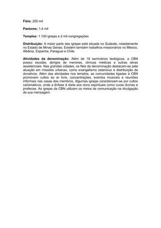 Fiéis: 200 mil

Pastores: 1,4 mil

Templos: 1.100 igrejas e 2 mil congregações

Distribuição: A maior parte das igrejas está situada no Sudeste, notadamente
no Estado de Minas Gerais. Existem também trabalhos missionários no México,
Albânia, Espanha, Paraguai e Chile.

Atividades da denominação: Além de 18 seminários teológicos, a CBN
possui escolas, abrigos de menores, clínicas médicas e outras obras
assistenciais. Nas grandes cidades, os fiéis da denominação destacam-se pela
atuação em missões urbanas, como evangelismo ostensivo e distribuição de
donativos. Além das atividades nos templos, as comunidades ligadas à CBN
promovem cultos ao ar livre, concentrações, eventos musicais e reuniões
informais nas casas dos membros. Algumas igrejas caracterizam-se por cultos
carismáticos, onde a ênfase é dada aos dons espirituais como curas divinas e
profecias. As igrejas da CBN utilizam os meios de comunicação na divulgação
de sua mensagem.
 
