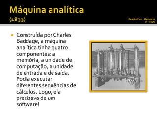Geração Zero - Mecânicos
                                               (? – 1945)




   Construída por Charles
    Baddage, a máquina
    analítica tinha quatro
    componentes: a
    memória, a unidade de
    computação, a unidade
    de entrada e de saída.
    Podia executar
    diferentes sequências de
    cálculos. Logo, ela
    precisava de um
    software!
 