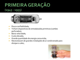    Pouca confiabilidade;
   Tinham dispositivos de entrada/saída primitivos (cartões
    perfurados);
   Baixa velocidade;
   Custo elevado;
   Grande quantidade de energia consumida;
   Necessitavam de grandes instalações de ar condicionado para
    dissipar o calor;
 