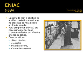 Primeira Geração - Válvulas
                                                (1945 – 1955)




 Construído com o objetivo de
  auxiliar o exército americano
  no processo de mira de seu
  artilharia pesada.
 Para programar o ENIAC era
  necessário ajustar 6000
  chaves e conectar um número
  imenso de cabos.
 Características:
       18000 válvulas,
       1500 relés,
       Pesava 30.000Kg,
       Consumia 140.000W.
 