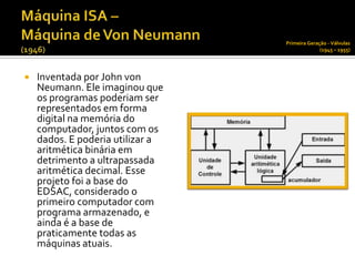 Primeira Geração - Válvulas
                                                (1945 – 1955)




   Inventada por John von
    Neumann. Ele imaginou que
    os programas poderiam ser
    representados em forma
    digital na memória do
    computador, juntos com os
    dados. E poderia utilizar a
    aritmética binária em
    detrimento a ultrapassada
    aritmética decimal. Esse
    projeto foi a base do
    EDSAC, considerado o
    primeiro computador com
    programa armazenado, e
    ainda é a base de
    praticamente todas as
    máquinas atuais.
 
