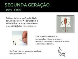 Foi inventada em 1948 no Bell Labs
por John Bardeen, Walter Brattain e
William Shockle os quais receberam
o prémio Nobel de física em 1956.



                                  Com o uso dos transistor os
                                  computadores ficaram menores,e
                                  reduziu drasticamente o número de falhas
                                  e a dissipação de calor.


   Um fio de cabelo é 500 vezes mais largo
   do que um transistor.
 