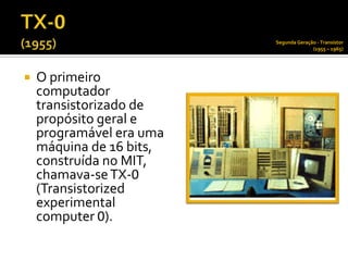 Segunda Geração - Transístor
                                        (1955 – 1965)




   O primeiro
    computador
    transistorizado de
    propósito geral e
    programável era uma
    máquina de 16 bits,
    construída no MIT,
    chamava-se TX-0
    (Transistorized
    experimental
    computer 0).
 