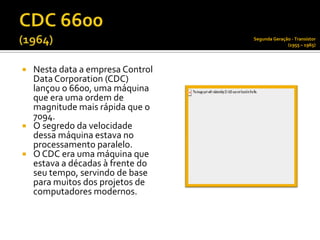 Segunda Geração - Transístor
                                               (1955 – 1965)




 Nesta data a empresa Control
  Data Corporation (CDC)
  lançou o 6600, uma máquina
  que era uma ordem de
  magnitude mais rápida que o
  7094.
 O segredo da velocidade
  dessa máquina estava no
  processamento paralelo.
 O CDC era uma máquina que
  estava a décadas à frente do
  seu tempo, servindo de base
  para muitos dos projetos de
  computadores modernos.
 