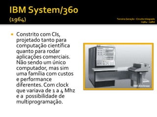 Terceira Geração - Circuito Integrado
                                                       (1964 – 1980)




   Constrito com CIs,
    projetado tanto para
    computação científica
    quanto para rodar
    aplicações comerciais.
    Não sendo um único
    computador, mas sim
    uma família com custos
    e performance
    diferentes. Com clock
    que variava de 1 a 4 Mhz
    e a possibilidade de
    multiprogramação.
 
