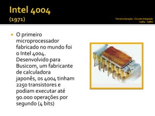 Terceira Geração - Circuito Integrado
                                                      (1964 – 1980)




   O primeiro
    microprocessador
    fabricado no mundo foi
    o Intel 4004.
    Desenvolvido para
    Busicom, um fabricante
    de calculadora
    japonês, os 4004 tinham
    2250 transistores e
    podiam executar até
    90.000 operações por
    segundo (4 bits)
 