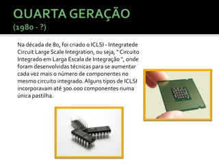 Na década de 80, foi criado o ICLSI - Integratede
Circuit Large Scale Integration, ou seja, " Circuito
Integrado em Larga Escala de Integração ", onde
foram desenvolvidas técnicas para se aumentar
cada vez mais o número de componentes no
mesmo circuito integrado. Alguns tipos de ICLSI
incorporavam até 300.000 componentes numa
única pastilha.
 