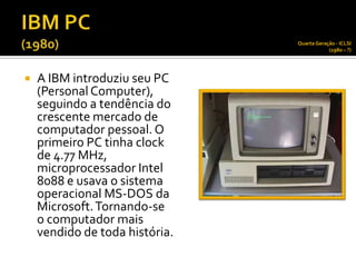 Quarta Geração - ICLSI
                                            (1980 – ?)




   A IBM introduziu seu PC
    (Personal Computer),
    seguindo a tendência do
    crescente mercado de
    computador pessoal. O
    primeiro PC tinha clock
    de 4.77 MHz,
    microprocessador Intel
    8088 e usava o sistema
    operacional MS-DOS da
    Microsoft. Tornando-se
    o computador mais
    vendido de toda história.
 