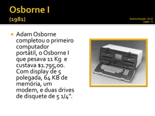 Quarta Geração - ICLSI
                                          (1980 – ?)




   Adam Osborne
    completou o primeiro
    computador
    portátil, o Osborne I
    que pesava 11 Kg e
    custava $1.795,00.
    Com display de 5
    polegada, 64 KB de
    memória, um
    modem, e duas drives
    de disquete de 5 1/4''.
 