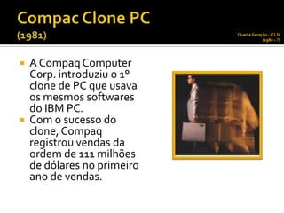 Quarta Geração - ICLSI
                                         (1980 – ?)




   A Compaq Computer
    Corp. introduziu o 1°
    clone de PC que usava
    os mesmos softwares
    do IBM PC.
   Com o sucesso do
    clone, Compaq
    registrou vendas da
    ordem de 111 milhões
    de dólares no primeiro
    ano de vendas.
 