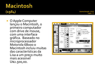 Quarta Geração - ICLSI
                                           (1980 – ?)




   O Apple Computer
    lançou o Macintosh, o
    primeiro computador
    com drive de mouse,
    com uma interface
    gráfica. Baseado no
    microprocessador
    Motorola 68000 o
    Macintosh incluiu muitas
    das características da
    Lisa a um preço muito
    mais acessível
    U$2.500,00.
 