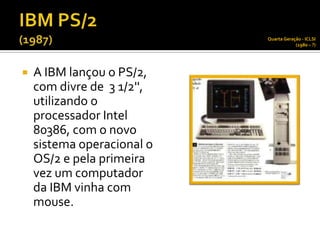 Quarta Geração - ICLSI
                                        (1980 – ?)




   A IBM lançou o PS/2,
    com divre de 3 1/2'',
    utilizando o
    processador Intel
    80386, com o novo
    sistema operacional o
    OS/2 e pela primeira
    vez um computador
    da IBM vinha com
    mouse.
 