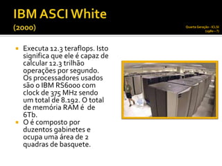 Quarta Geração - ICLSI
                                             (1980 – ?)




 Executa 12.3 teraflops. Isto
  significa que ele é capaz de
  calcular 12.3 trilhão
  operações por segundo.
  Os processadores usados
  são o IBM RS6000 com
  clock de 375 MHz sendo
  um total de 8.192. O total
  de memória RAM é de
  6Tb.
 O é composto por
  duzentos gabinetes e
  ocupa uma área de 2
  quadras de basquete.
 