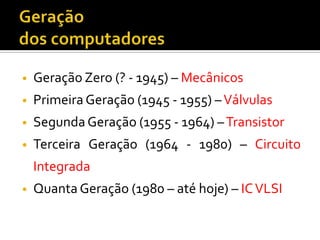 •   Geração Zero (? - 1945) – Mecânicos
•   Primeira Geração (1945 - 1955) – Válvulas
•   Segunda Geração (1955 - 1964) – Transistor
•   Terceira Geração (1964 - 1980) – Circuito
    Integrada
•   Quanta Geração (1980 – até hoje) – IC VLSI
 