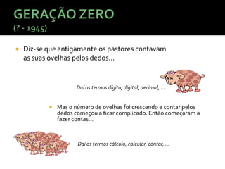    Diz-se que antigamente os pastores contavam
    as suas ovelhas pelos dedos…


                      Daí os termos dígito, digital, decimal, ...


              Mas o número de ovelhas foi crescendo e contar pelos
               dedos começou a ficar complicado. Então começaram a
               fazer contas…


                      Daí os termos cálculo, calcular, contar, ...
 
