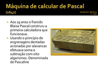 Geração Zero - Mecânicos
                                                (? – 1945)




   Aos 19 anos o francês
    Blaise Pascal construiu a
    primeira calculadora que
    funcionava.
   Usando o princípio de
    engrenagens dentadas
    acionadas por alavancas
    efetuava soma e
    subtração com oito
    algarismos. Denominada
    de Pascaline
 