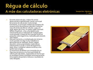 Geração Zero - Mecânicos
                                                                          (? – 1945)



   Durante vários séculos, o ábaco foi sendo
    desenvolvido e aperfeiçoado, sendo a principal
    ferramenta de cálculo por muito tempo.
    Entretanto, os principais intelectuais da época do
    renascimento necessitavam descobrir maneiras
    mais eficientes de efetuar cálculos. Logo, em
    1638, depois de Cristo, um padre inglês chamado
    William Oughtred , criou uma tabela muito
    interessante para a realização de multiplicações
    muito grandes. A base de sua invenção foram as
    pesquisas sobre logaritmos, realizadas pelo escocês
    John Napier.
   Até este momento, a multiplicação de números
    muito grandes era algo muito trabalhoso e
    demorado de ser realizado. Porém, Napier
    descobriu várias propriedades matemáticas
    interessantes e as deu o nome de logaritmos.
    Após, disso, multiplicar valores se tornou uma
    tarefa mais simples.
   O mecanismo do William era consistido de um
    régua que já possuía uma boa quantidade de
    valores pré-calculados, organizados em forma que
    os resultados fossem acessados automaticamente.
    Uma espécie de ponteiro indicava o resultado do
    valor desejado.
 
