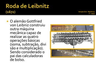 Geração Zero - Mecânicos
                                             (? – 1945)




   O alemão Gottfried
    von Leibniz construiu
    outra máquina
    mecânica capaz de
    realizar as quatro
    operações básicas
    (soma, subtração, divi
    são e multiplicação).
    Sendo considerado o
    pai das calculadoras
    de bolso.
 