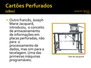Geração Zero - Mecânicos
                                                   (? – 1945)




   Outro francês, Joseph
    Marie Jacquard,
    introduziu, o conceito
    de armazenamento
    de informações em
    placas perfuradas, não
    para o
    processamento de
    dados, mas sim para a
    tecelagem. Uma das
    primeiras máquinas       Tear de Jacquard
    programáveis.
 
