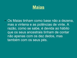 Maias Os Maias tinham como base não a dezena, mas a vintena e as potências de vinte. A razão, como se sabe, é devida ao hábito que os seus ancestrais tinham de contar não apenas com os dez dedos, mas também com os seus pés.  