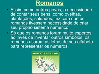 Romanos Assim como outros povos, a necessidade de contar seus bens, como ovelhas, plantações, soldados, fez com que os romanos tivessem necessidade de criar seu próprio sistema numérico.  Só que os romanos foram muito espertos: ao invés de inventar outros símbolos, os romanos usaram as letras de seu alfabeto para representar os números.  