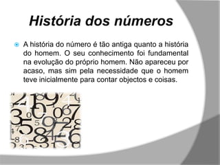 História dos números
   A história do número é tão antiga quanto a história
    do homem. O seu conhecimento foi fundamental
    na evolução do próprio homem. Não apareceu por
    acaso, mas sim pela necessidade que o homem
    teve inicialmente para contar objectos e coisas.
 